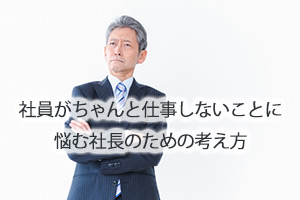 社員がちゃんと仕事しないことに悩む社長のための考え方