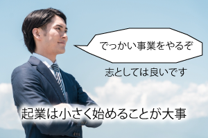 でっかい事業を考えることは、志としては良いです。起業は小さく始めることが大事